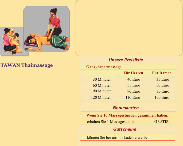 TAWAN Thaimassage Bonuskarten Wenn Sie 10 Massagestunden gesammelt haben, erhalten Sie 1 Massagestunde                    GRATIS. Gutscheine k�nnen Sie bei uns im Laden erwerben. Unsere Preisliste Ganzk�rpermassage 30 Minuten 60 Minuten 90 Minuten 120 Minuten 40 Euro 55 Euro 90 Euro 110 Euro 35 Euro 50 Euro 80 Euro   100 Euro F�r Damen F�r Herren